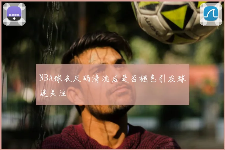 NBA球衣尺码清洗后是否褪色引发球迷关注