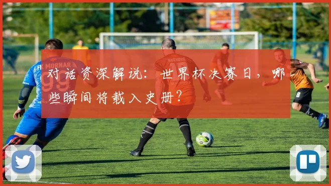 对话资深解说:世界杯决赛日,哪些瞬间将载入史册?