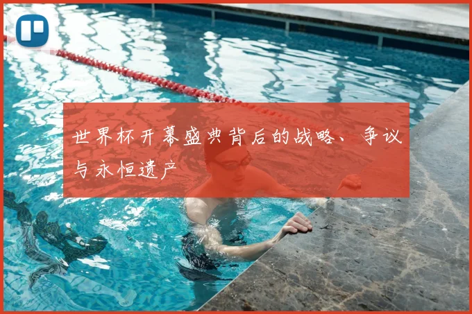 世界杯开幕盛典背后的战略、争议与永恒遗产