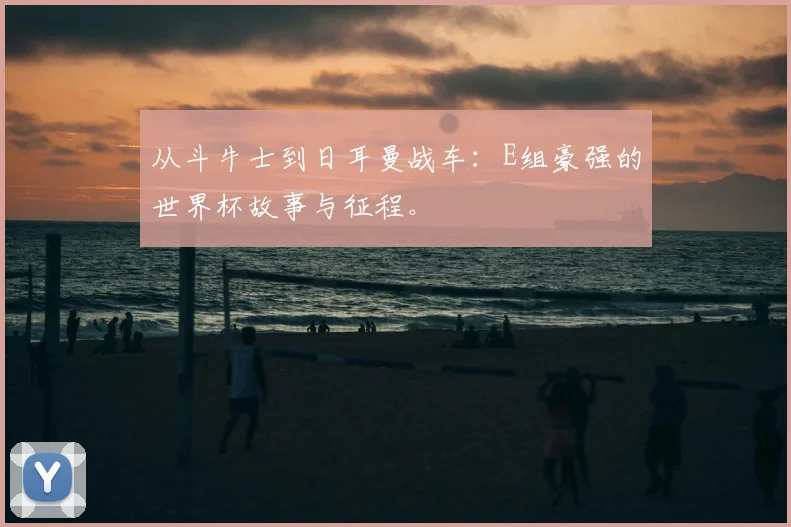 从斗牛士到日耳曼战车：E组豪强的世界杯故事与征程。