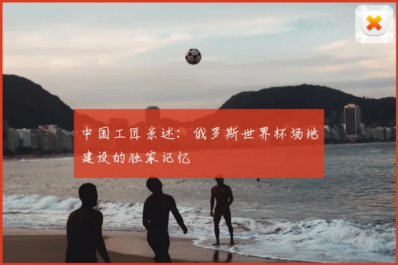 中国工匠亲述：俄罗斯世界杯场地建设的独家记忆
