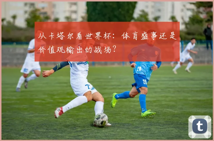从卡塔尔看世界杯:体育盛事还是价值观输出的战场?