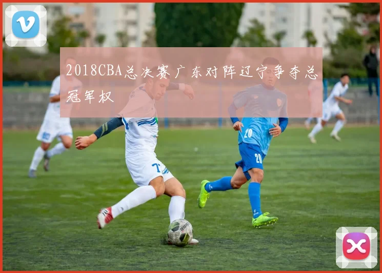 2018CBA总决赛广东对阵辽宁争夺总冠军权