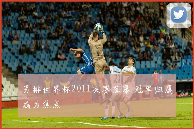 男排世界杯2011决赛落幕 冠军归属成为焦点