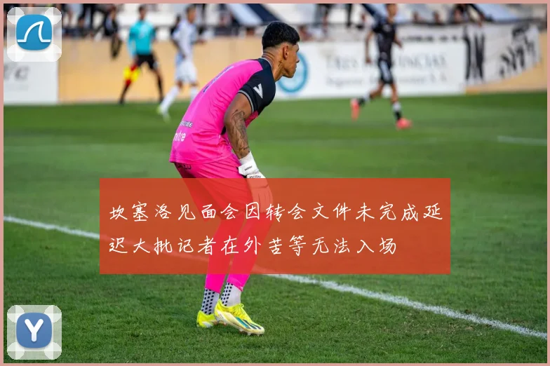 坎塞洛见面会因转会文件未完成延迟大批记者在外苦等无法入场