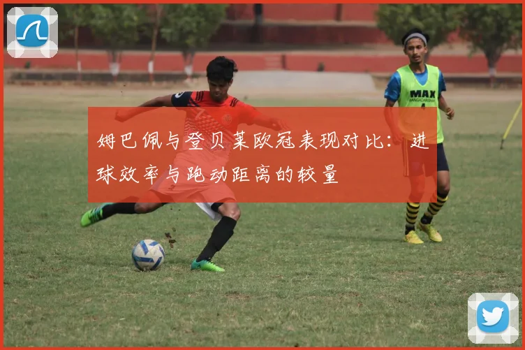 姆巴佩与登贝莱欧冠表现对比：进球效率与跑动距离的较量