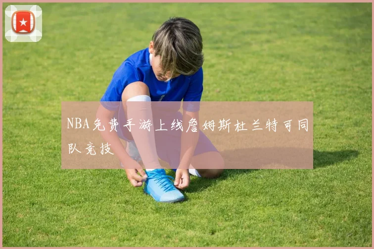 NBA免费手游上线詹姆斯杜兰特可同队竞技