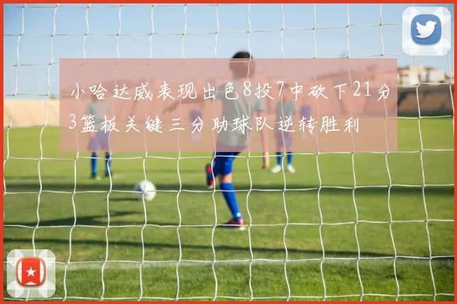 小哈达威表现出色8投7中砍下21分3篮板关键三分助球队逆转胜利