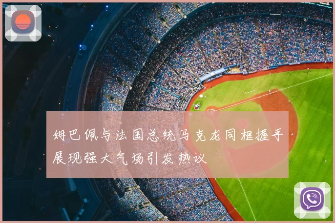 姆巴佩与法国总统马克龙同框握手展现强大气场引发热议