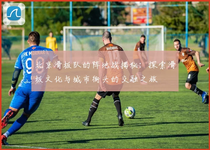 北京滑板队的阵地战揭秘：探索滑板文化与城市街头的交融之旅