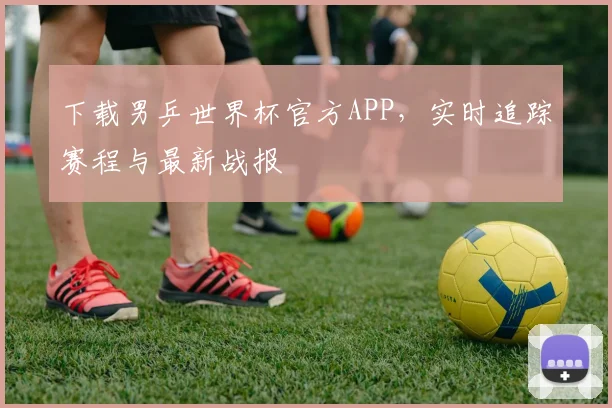 下载男乒世界杯官方APP，实时追踪赛程与最新战报