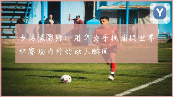 专访摄影师:用华为手机捕捉世界杯赛场内外的动人瞬间