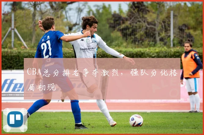 CBA总分排名争夺激烈，强队分化格局初现