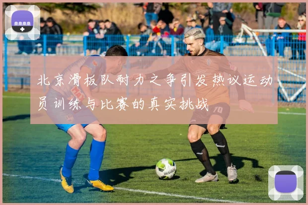 北京滑板队耐力之争引发热议运动员训练与比赛的真实挑战