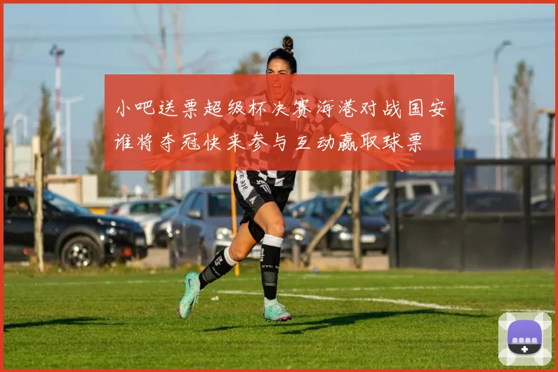 小吧送票超级杯决赛海港对战国安谁将夺冠快来参与互动赢取球票