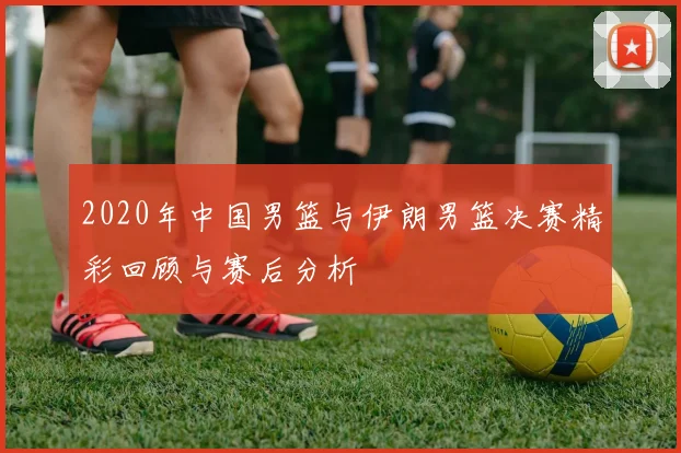 2020年中国男篮与伊朗男篮决赛精彩回顾与赛后分析