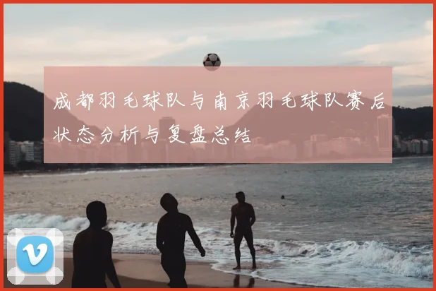 成都羽毛球队与南京羽毛球队赛后状态分析与复盘总结