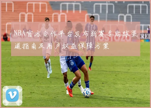 NBA官方合作平台发布新赛季购球渠道指南及用户权益保障方案