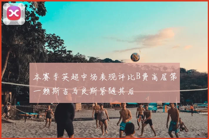 本赛季英超中场表现评比B费高居第一赖斯吉马良斯紧随其后