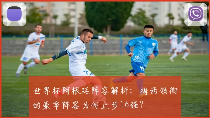 世界杯阿根廷阵容解析：梅西领衔的豪华阵容为何止步16强？