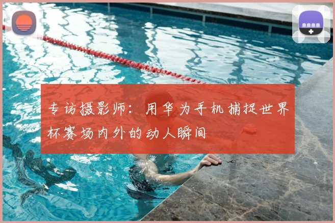 专访摄影师:用华为手机捕捉世界杯赛场内外的动人瞬间