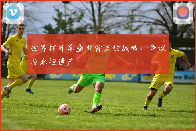 世界杯开幕盛典背后的战略、争议与永恒遗产