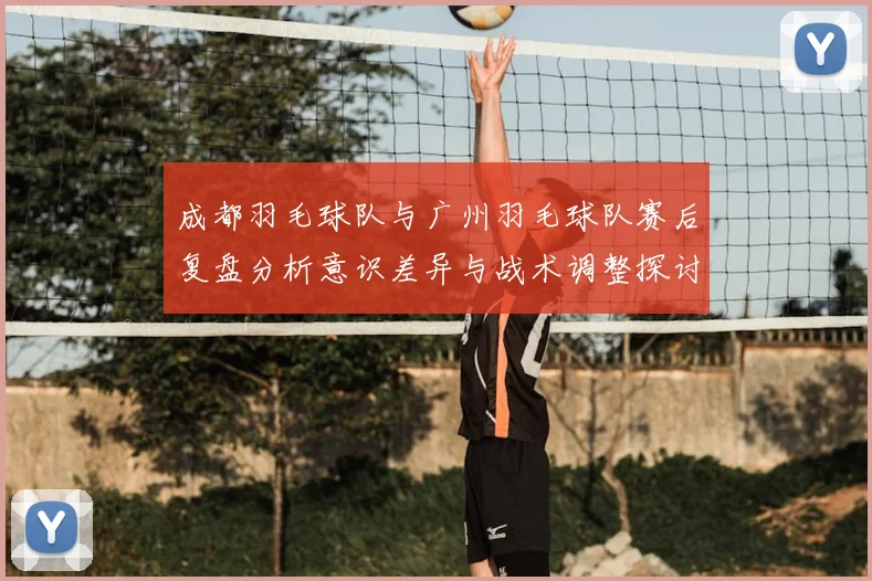 成都羽毛球队与广州羽毛球队赛后复盘分析意识差异与战术调整探讨