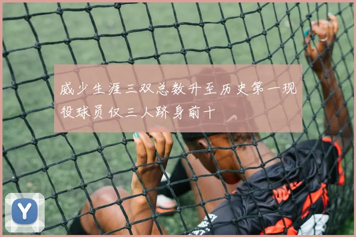 威少生涯三双总数升至历史第一现役球员仅三人跻身前十