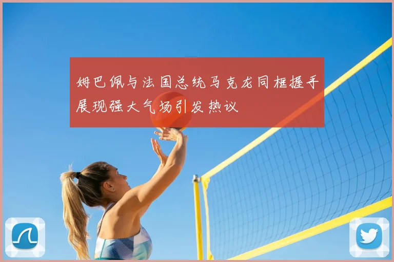 姆巴佩与法国总统马克龙同框握手展现强大气场引发热议