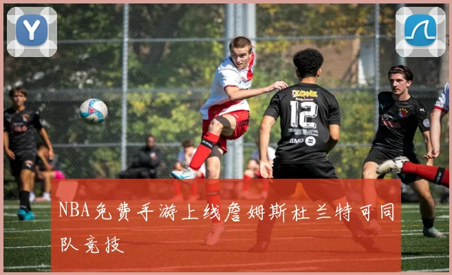NBA免费手游上线詹姆斯杜兰特可同队竞技
