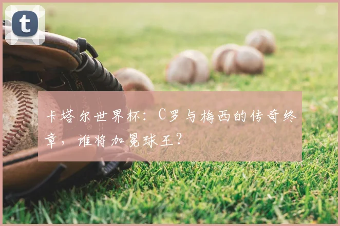 卡塔尔世界杯：C罗与梅西的传奇终章，谁将加冕球王？