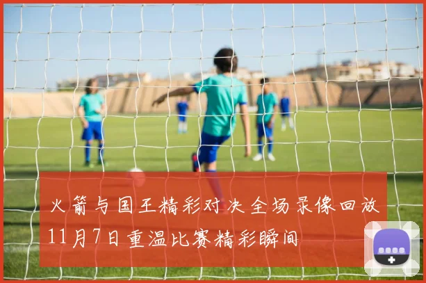 火箭与国王精彩对决全场录像回放11月7日重温比赛精彩瞬间