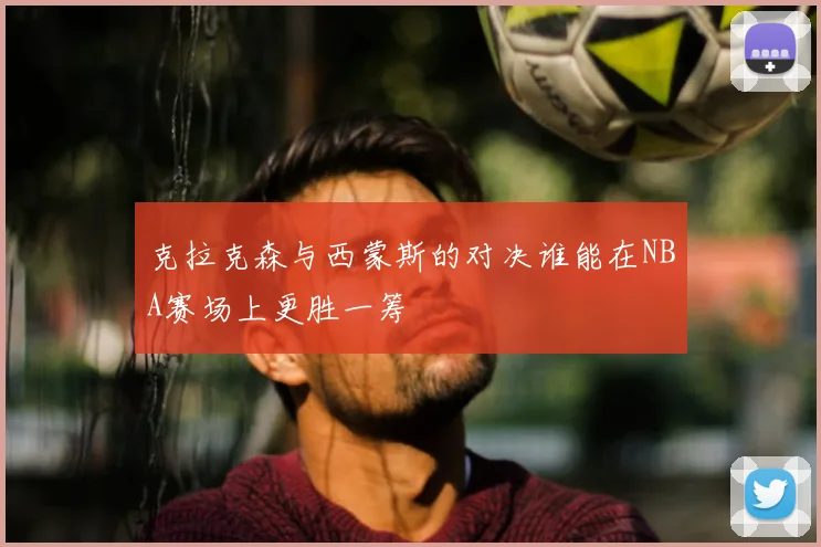 克拉克森与西蒙斯的对决谁能在NBA赛场上更胜一筹