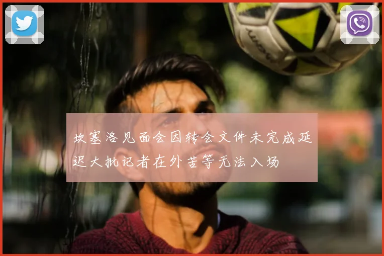 坎塞洛见面会因转会文件未完成延迟大批记者在外苦等无法入场
