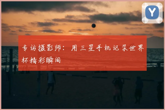 专访摄影师:用三星手机记录世界杯精彩瞬间