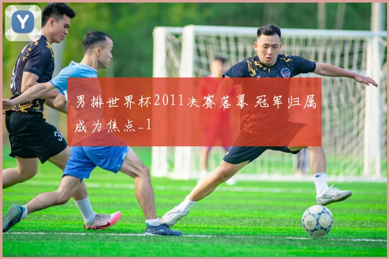 男排世界杯2011决赛落幕 冠军归属成为焦点_1
