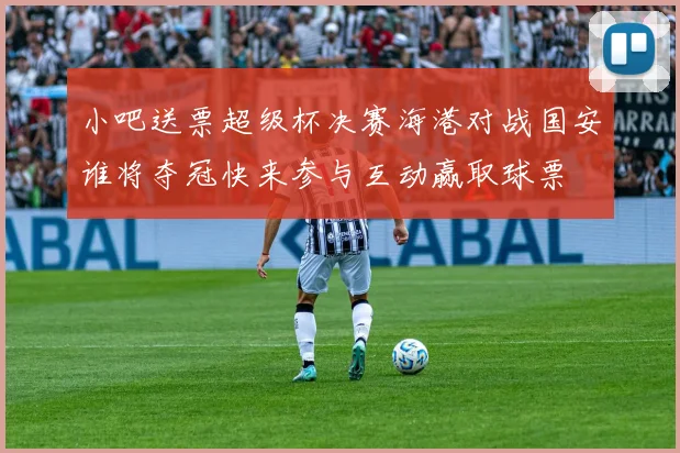小吧送票超级杯决赛海港对战国安谁将夺冠快来参与互动赢取球票