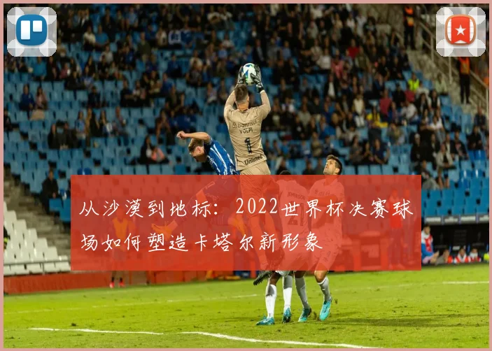 从沙漠到地标:2022世界杯决赛球场如何塑造卡塔尔新形象