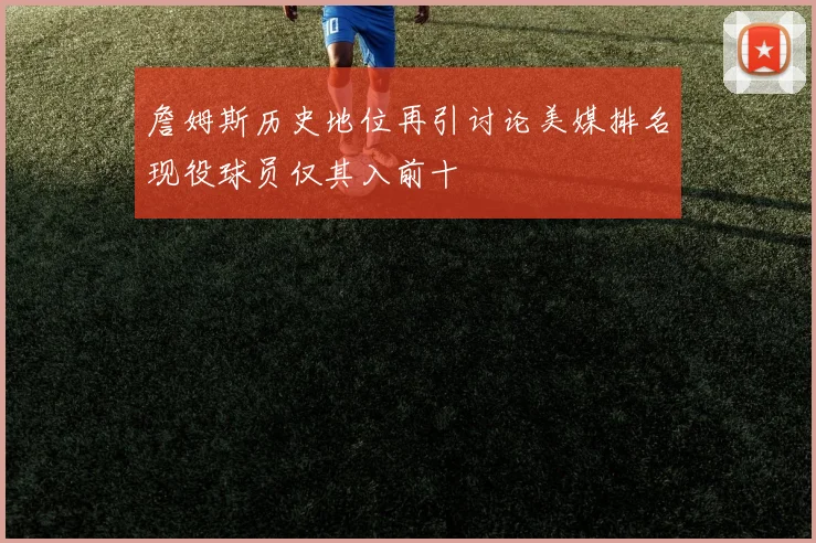 詹姆斯历史地位再引讨论美媒排名现役球员仅其入前十