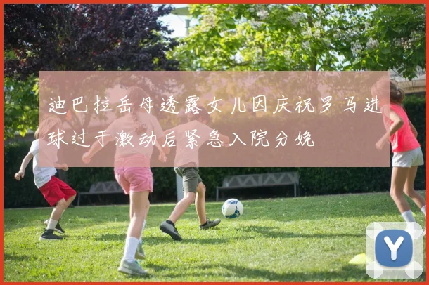 迪巴拉岳母透露女儿因庆祝罗马进球过于激动后紧急入院分娩