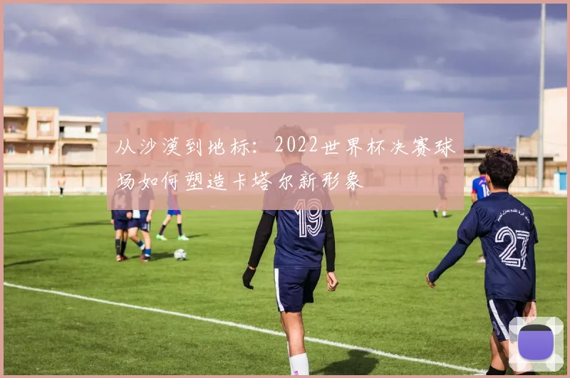 从沙漠到地标:2022世界杯决赛球场如何塑造卡塔尔新形象