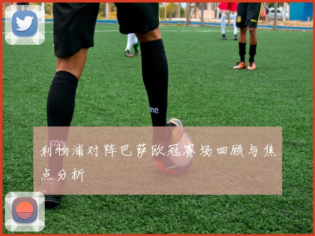 利物浦对阵巴萨欧冠赛场回顾与焦点分析