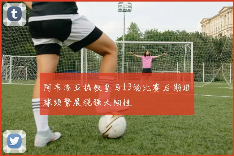 阿韦洛亚执教皇马13场比赛后期进球频繁展现强大韧性