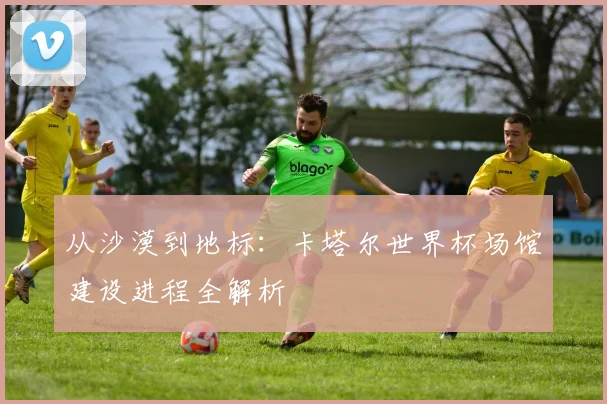 从沙漠到地标:卡塔尔世界杯场馆建设进程全解析