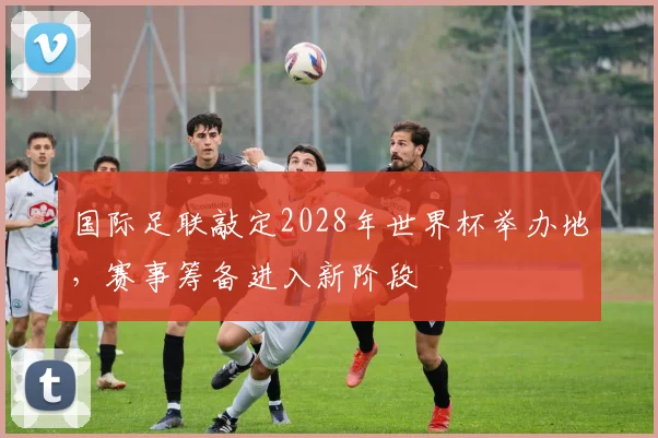 国际足联敲定2028年世界杯举办地，赛事筹备进入新阶段