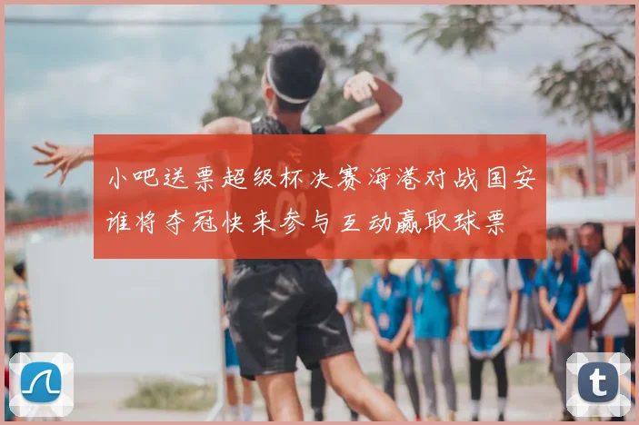小吧送票超级杯决赛海港对战国安谁将夺冠快来参与互动赢取球票
