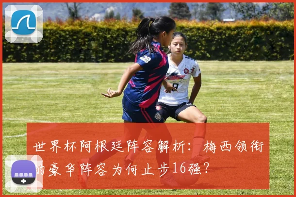 世界杯阿根廷阵容解析：梅西领衔的豪华阵容为何止步16强？