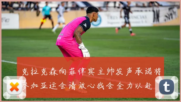 克拉克森向菲律宾主帅发声承诺将参加亚运会请放心我会全力以赴