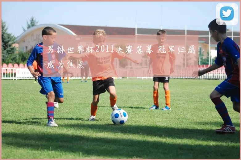 男排世界杯2011决赛落幕 冠军归属成为焦点