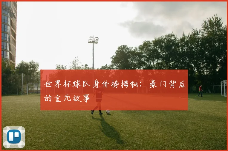 世界杯球队身价榜揭秘：豪门背后的金元故事